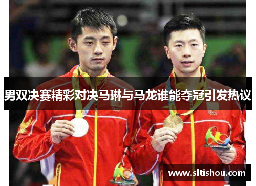 男双决赛精彩对决马琳与马龙谁能夺冠引发热议