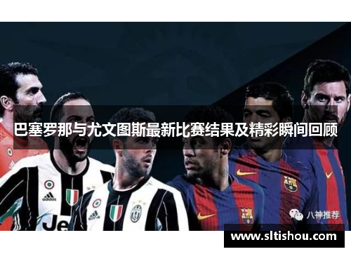 巴塞罗那与尤文图斯最新比赛结果及精彩瞬间回顾